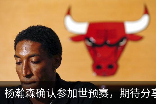 杨瀚森确认参加世预赛，期待分享NBA经验为国篮助力