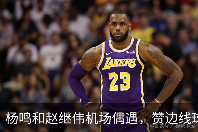 杨鸣和赵继伟机场偶遇，赞边线球表现出色