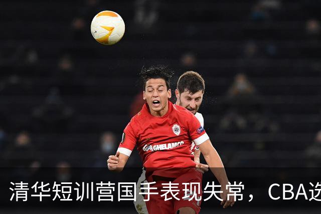清华短训营国手表现失常，CBA选秀或迎变数！