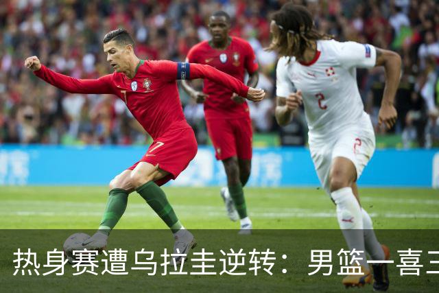 热身赛遭乌拉圭逆转：男篮一喜三忧显隐忧