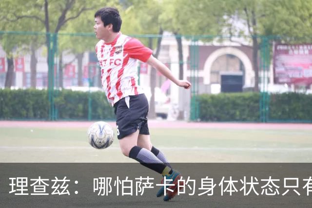 理查兹：哪怕萨卡的身体状态只有8成，他也必须首发