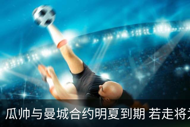 瓜帅与曼城合约明夏到期 若走将为新帅留3亿遗产