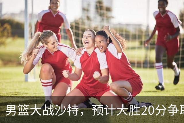 男篮大战沙特，预计大胜20分争取四强荣耀