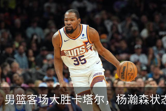男篮客场大胜卡塔尔，杨瀚森状态出众