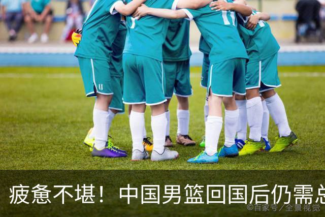 疲惫不堪！中国男篮回国后仍需总结，集训安排不合理