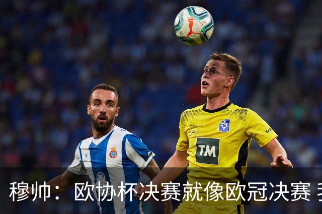 穆帅：欧协杯决赛就像欧冠决赛 我不是为自己