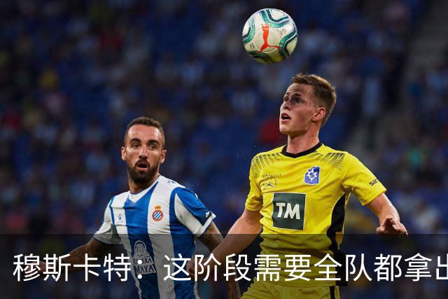 穆斯卡特：这阶段需要全队都拿出所有东西，才能匹配俱乐部的要求