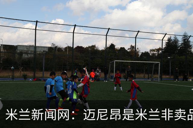 米兰新闻网：迈尼昂是米兰非卖品，老板将重申对他的信任