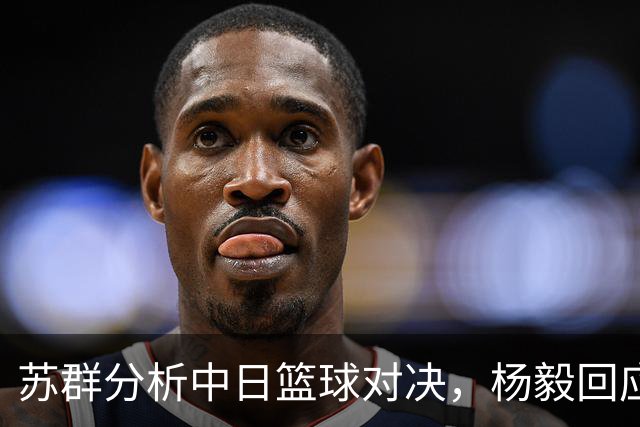 苏群分析中日篮球对决，杨毅回应观点引发争议