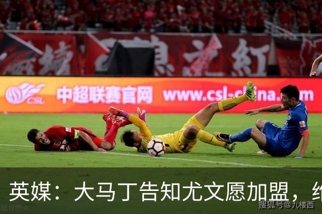 英媒：大马丁告知尤文愿加盟，维拉要价1000万欧至1500万欧