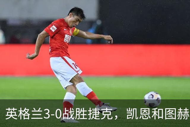 英格兰3-0战胜捷克，凯恩和图赫尔各自分享看法