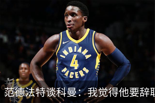 范德法特谈科曼：我觉得他要辞职了，妻子的健康状况也是一个原因