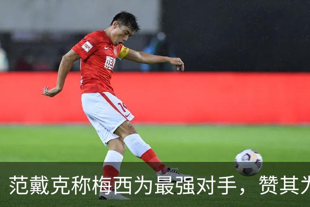范戴克称梅西为最强对手，赞其为历史最佳球员之一