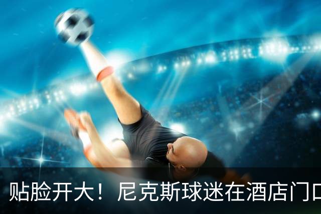贴脸开大！尼克斯球迷在酒店门口 疯狂向马刺球员喷垃圾话