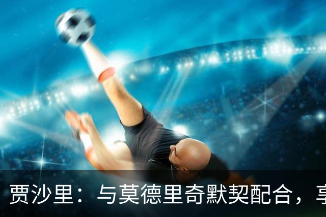 贾沙里：与莫德里奇默契配合，享受比赛乐趣