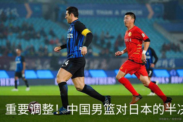 重要调整！中国男篮对日本的半决赛时间确定及赛前动态