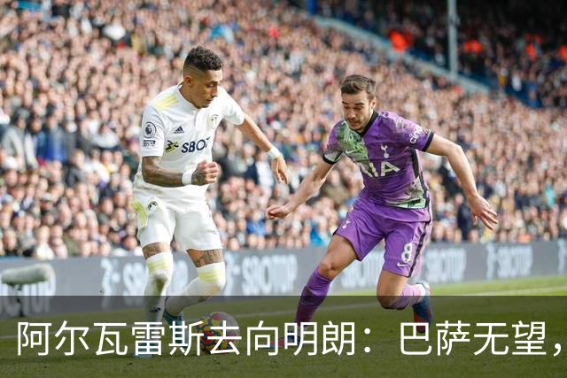 阿尔瓦雷斯去向明朗：巴萨无望，阿森纳或成唯一现实选择