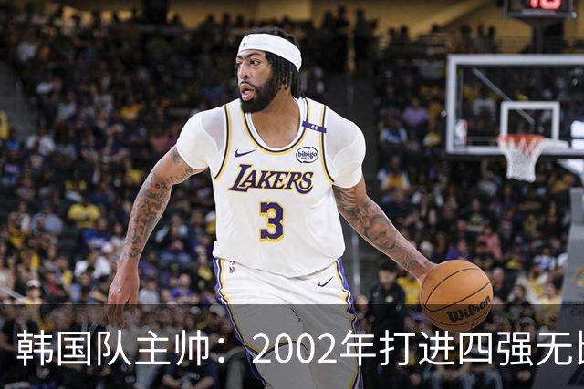 韩国队主帅：2002年打进四强无比自豪 为国家团结提供了契机