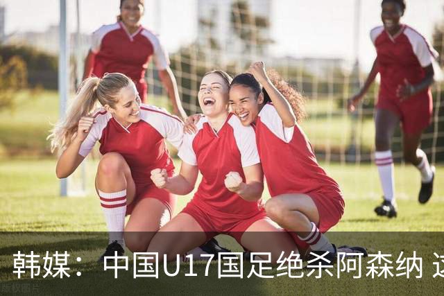 韩媒：中国U17国足绝杀阿森纳 这给韩国足球敲响了警钟