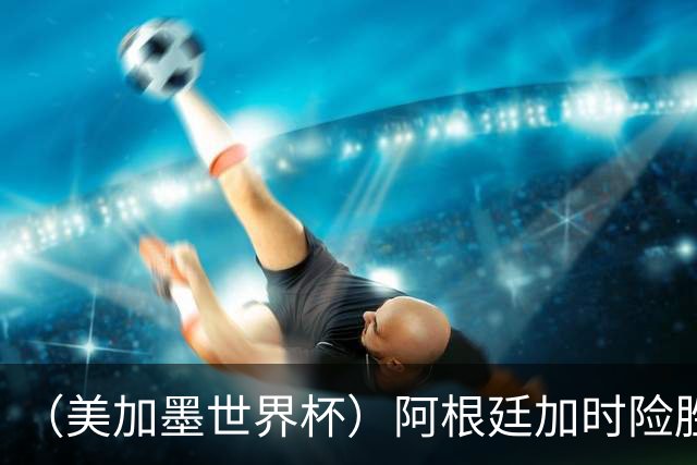 （美加墨世界杯）阿根廷加时险胜佛得角 梅西再度刷新历史