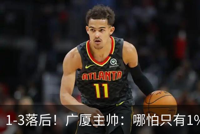 1-3落后！广厦主帅：哪怕只有1%的希望也要抓住机会
