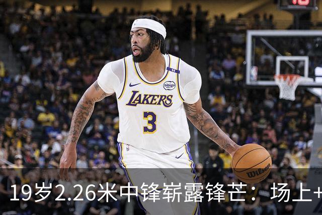 19岁2.26米中锋崭露锋芒：场上+19成致胜关键