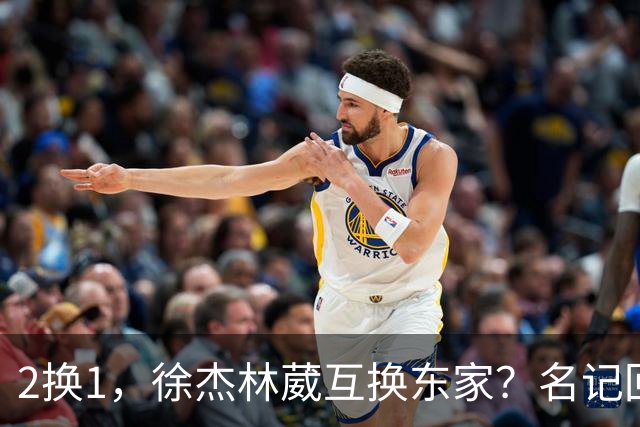 2换1，徐杰林葳互换东家？名记回应，徐杰经纪人表态，胡明轩卷入