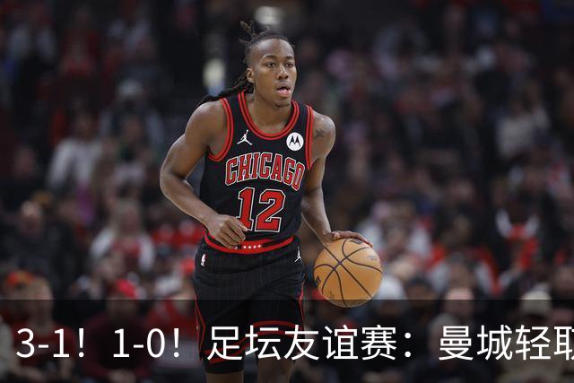 3-1！1-0！足坛友谊赛：曼城轻取，切尔西连败，米兰德比握手言和