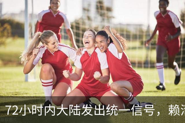 72小时内大陆发出统一信号，赖清德称台独无望