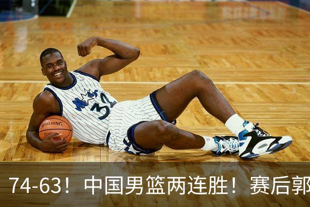 74-63！中国男篮两连胜！赛后郭士强直言赢球根源，说的一针见血