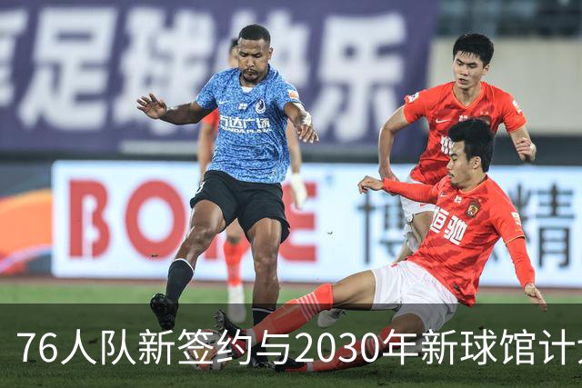 76人队新签约与2030年新球馆计划揭晓