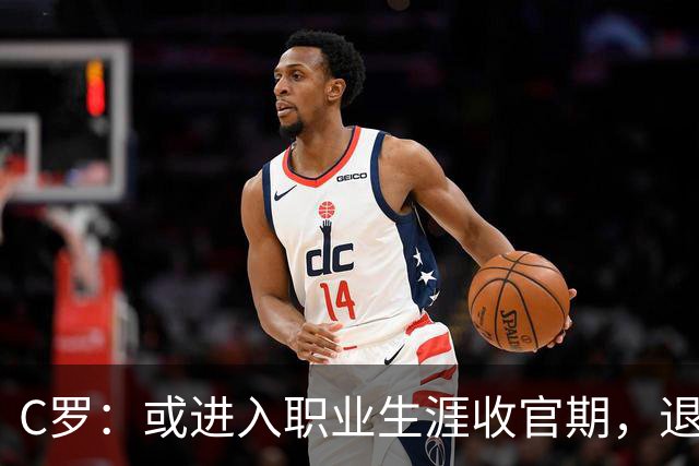 C罗：或进入职业生涯收官期，退役后想更多陪伴与体验