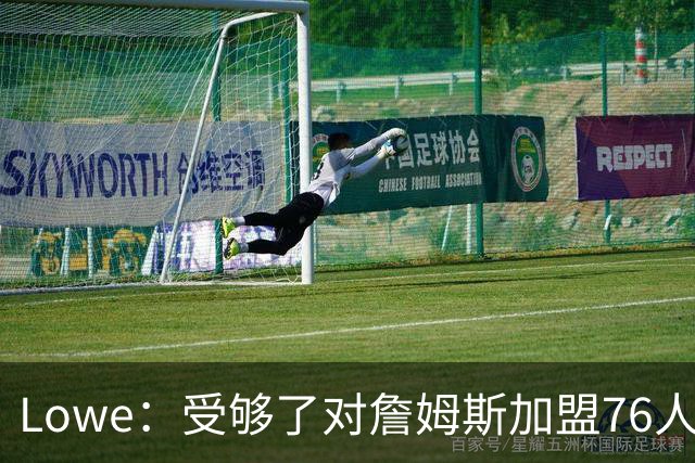 Lowe：受够了对詹姆斯加盟76人的过度追捧和报道&冷静一下吧
