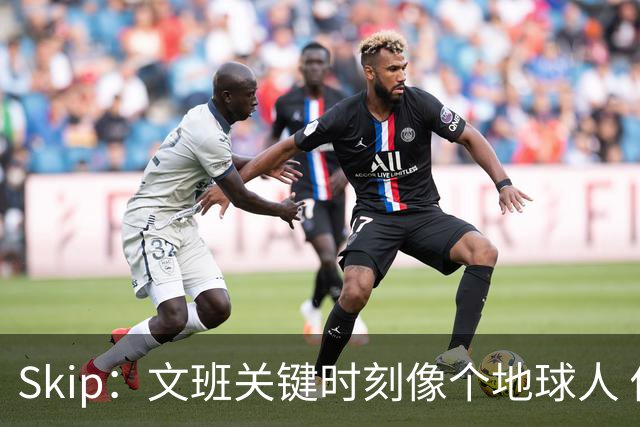 Skip：文班关键时刻像个地球人 他绝对受到了NBA的过度保护