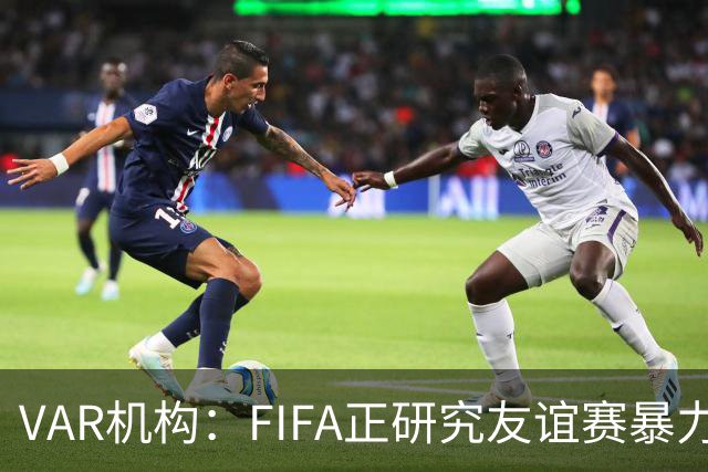 VAR机构：FIFA正研究友谊赛暴力行为红牌，球员将在正式赛事停赛
